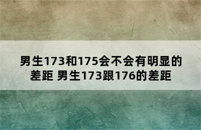 男生173和175会不会有明显的差距 男生173跟176的差距